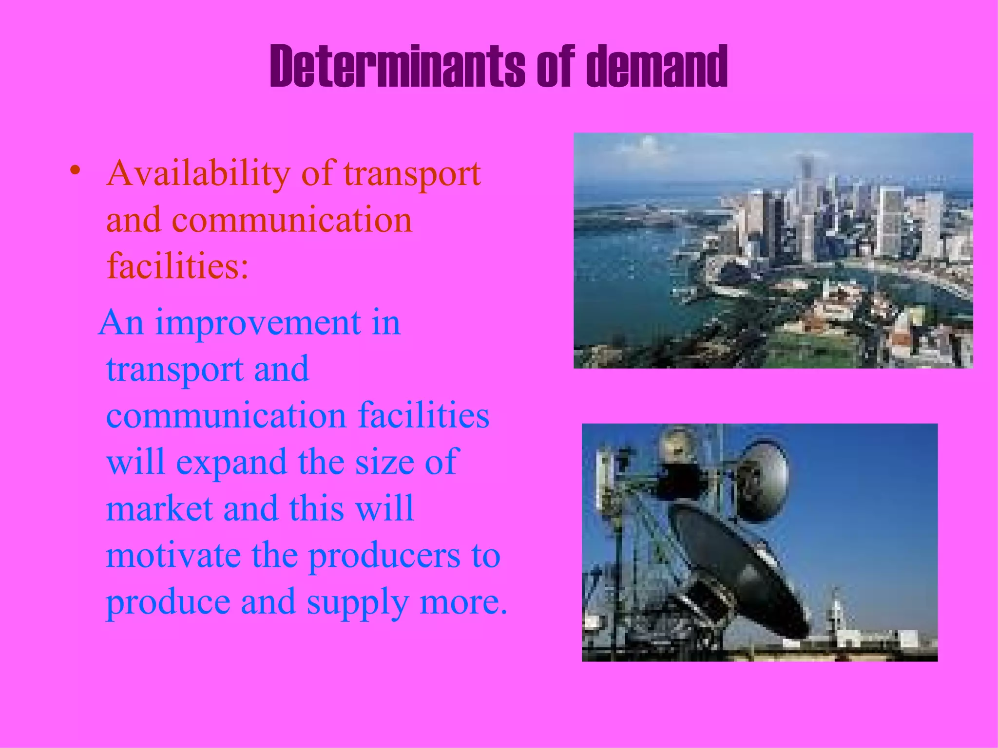 Determinants of demand
• Availability of transport
  and communication
  facilities:
  An improvement in
  transport and
  communication facilities
  will expand the size of
  market and this will
  motivate the producers to
  produce and supply more.
 