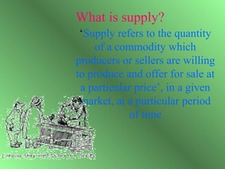 What is supply?
 ‘Supply refers to the quantity
    of a commodity which
producers or sellers are willing
to produce and offer for sale at
 a particular price’, in a given
 market, at a purticular period
            of time
 