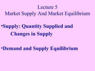 Lecture 5
Market Supply And Market Equilibrium
•Supply: Quantity Supplied and
Changes in Supply
•Demand and Supply Equilibrium

 