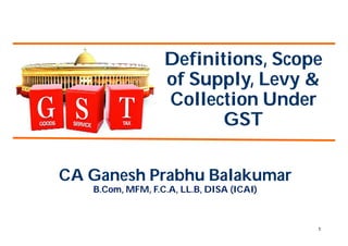 1
Definitions, Scope
of Supply, Levy &
Collection Under
GST
CA Ganesh Prabhu Balakumar
B.Com, MFM, F.C.A, LL.B, DISA (ICAI)
 