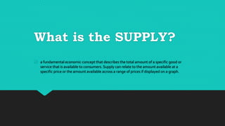 What is the SUPPLY?
a fundamental economic concept that describes the total amount of a specific good or
service that is available to consumers. Supply can relate to the amount available at a
specific price or the amount available across a range of prices if displayed on a graph.
