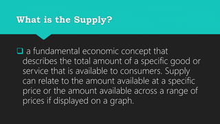 What is the Supply?
a fundamental economic concept that
describes the total amount of a specific good or
service that is available to consumers. Supply
can relate to the amount available at a specific
price or the amount available across a range of
prices if displayed on a graph.