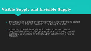Visible Supply and Invisible Supply
the amount of a good or commodity that is currently being stored
or transported that are available to be bought or sold.
a contrast to invisible supply, which refers to an unknown or
unquantifiable amount of physical stock of a commodity that will
eventually be available for delivery upon settlement of a futures
contract.