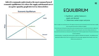 EQUILIBRIUM
Equilibrium - perfect balance in
supply and demand
Determines market output and price
Add a It is commonly understood as the most common form of
economic equilibrium. It is where the supply and demand curves
on a price-quantity graph intersect as shown below:
There is a supply curve and demand curve. The supply curve goes up as price and quantity increase. Since there is a higher
price, more goods and services are willing to be supplied.
On the other hand, the demand curve goes down as price and quantity increase. It is because when there is a higher price,
fewer goods and services are demanded. It applies to most normal goods, such as food, clothing, electronics, etc.
It can also be seen that there are certain price and quantity levels in which the graphs intersect. That point represents the
economic equilibrium.
In macroeconomics – the study of the overall economy as opposed to individuals and companies – the equilibrium can be
represented in different forms. There is an equilibrium for the money supply, aggregate demand/supply, interest rates,
inflation rates, production, etc.
12
 