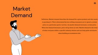 Market
Demand Definition: Market demand describes the demand for a given product and who wants
to purchase it. This is determined by how willing consumers are to spend a certain
price on a particular good or service. As market demand increases, so does price.
When the demand decreases, price will go down as well. Market demand is the total
of what everyone within a specific industry desires and can help guide merchants
when building an ecommerce site.
15
 