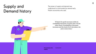 Supply and
Demand history
The power of supply and demand was
understood to some extent by several early
Muslim economists who said:
"If desire for goods increases while its
availability decreases, its price rises. On the
other hand, if availability of the good
increases and the desire for it decreases, the
price comes down."
4
Presentation On
Supply
03/08/2021
 