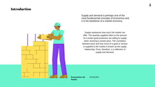 Supply and demand is perhaps one of the
most fundamental concepts of economics and
it is the backbone of a market economy.
Supply represents how much the market can
offer. The quantity supplied refers to the amount
of a certain good producers are willing to supply
when receiving a certain price. The correlation
between price and how much of a good or service
is supplied to the market is known as the supply
relationship. Price, therefore, is a reflection of
supply and demand.
5
Presentation On
Supply
03/08/2021
Introduction
 