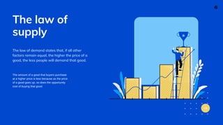 The law of
supply
The law of demand states that, if all other
factors remain equal, the higher the price of a
good, the less people will demand that good.
The amount of a good that buyers purchase
at a higher price is less because as the price
of a good goes up, so does the opportunity
cost of buying that good.
6
 