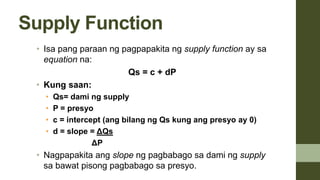 Supply Function
• Isa pang paraan ng pagpapakita ng supply function ay sa
equation na:
Qs = c + dP
• Kung saan:
• Qs= dami ng supply
• P = presyo
• c = intercept (ang bilang ng Qs kung ang presyo ay 0)
• d = slope = ΔQs
ΔP
• Nagpapakita ang slope ng pagbabago sa dami ng supply
sa bawat pisong pagbabago sa presyo.
 
