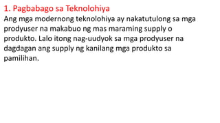 1. Pagbabago sa Teknolohiya
Ang mga modernong teknolohiya ay nakatutulong sa mga
prodyuser na makabuo ng mas maraming supply o
produkto. Lalo itong nag-uudyok sa mga prodyuser na
dagdagan ang supply ng kanilang mga produkto sa
pamilihan.
 