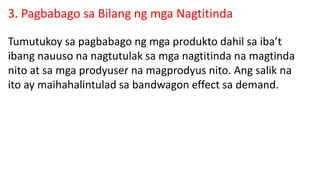 3. Pagbabago sa Bilang ng mga Nagtitinda
Tumutukoy sa pagbabago ng mga produkto dahil sa iba’t
ibang nauuso na nagtutulak sa mga nagtitinda na magtinda
nito at sa mga prodyuser na magprodyus nito. Ang salik na
ito ay maihahalintulad sa bandwagon effect sa demand.
 