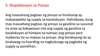 5. Ekspektasyon sa Presyo
Ang inaasahang pagtaas ng presyo sa hinaharap ay
makaaapekto ng supply sa kasalukuyan. Halimbawa, kung
may inaasahang pagtaas ng presyo sa gasolina sa susunod
na araw ay babawasan nila ang supply ng gasolina sa
kasalukuyan at hintayin na tumaas ang presyo para
maibenta ito sa mataas na presyo. Ang kondisyong ito ay
tinatawag na hoarding na nagbubunga ng pagbaba ng
supply sa pamilihan.
 