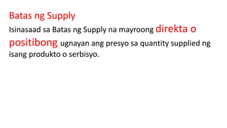 Batas ng Supply
Isinasaad sa Batas ng Supply na mayroong direkta o
positibong ugnayan ang presyo sa quantity supplied ng
isang produkto o serbisyo.
 