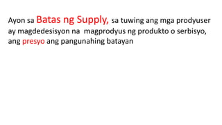 Ayon sa Batas ng Supply, sa tuwing ang mga prodyuser
ay magdedesisyon na magprodyus ng produkto o serbisyo,
ang presyo ang pangunahing batayan
 
