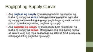 Paglipat ng Supply Curve
• Ang pagtaas ng supply ay makapagdudulot ng paglipat ng
kurba ng supply sa kanan. Mangyayari ang paglipat ng kurba
ng supply sa kanan kung ang mga pagbabago ng salik na hindi
presyo ay nakapagdulot ng pagtaas ng supply.
• Ang pagbaba ng supply ay makapagdudulot ng paglipat ng
kurba ng supply sa kaliwa. Mangyayari ang paglipat ng supply
sa kaliwa kung ang mga pagbabago ng salik na hindi presyo ay
nakapagdulot ng pagbaba ng supply.
 