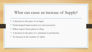 What can cause an increase of Supply?
• A decrease in the price of an input
• Technological improvement (or extra resources)
• Sellers expect future prices to drop
• A decrease in the price of a substitute in production
• An increase in the number of sellers
 