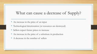 What can cause a decrease of Supply?
• An increase in the price of an input
• Technological deterioration (or resources are destroyed)
• Sellers expect future prices to increase
• An increase in the price of a substitute in production
• A decrease in the number of sellers
 