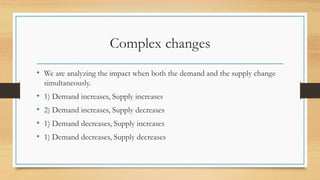 Complex changes
• We are analyzing the impact when both the demand and the supply change
simultaneously.
• 1) Demand increases, Supply increases
• 2) Demand increases, Supply decreases
• 1) Demand decreases, Supply increases
• 1) Demand decreases, Supply decreases
 