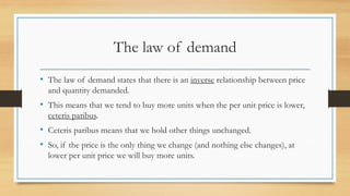 The law of demand
• The law of demand states that there is an inverse relationship between price
and quantity demanded.
• This means that we tend to buy more units when the per unit price is lower,
ceteris paribus.
• Ceteris paribus means that we hold other things unchanged.
• So, if the price is the only thing we change (and nothing else changes), at
lower per unit price we will buy more units.
 