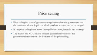 Price ceiling
• Price ceiling is a type of government regulation when the government sets
the maximum allowable price at which goods or services can be exchanged.
• If the price ceiling is set below the equilibrium price, it results in a shortage.
• The market will NOT be able to reach equilibrium because of the
government intervention – in the form of the price ceiling.
 