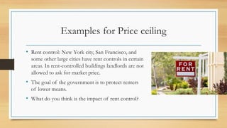 Examples for Price ceiling
• Rent control: New York city, San Francisco, and
some other large cities have rent controls in certain
areas. In rent-controlled buildings landlords are not
allowed to ask for market price.
• The goal of the government is to protect renters
of lower means.
• What do you think is the impact of rent control?
 