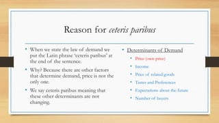 Reason for ceteris paribus
• When we state the law of demand we
put the Latin phrase ‘ceteris paribus’ at
the end of the sentence.
• Why? Because there are other factors
that determine demand, price is not the
only one.
• We say ceteris paribus meaning that
these other determinants are not
changing.
• Determinants of Demand
• Price (own price)
• Income
• Price of related goods
• Tastes and Preferences
• Expectations about the future
• Number of buyers
 