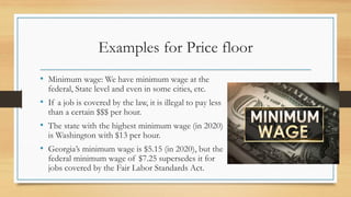 Examples for Price floor
• Minimum wage: We have minimum wage at the
federal, State level and even in some cities, etc.
• If a job is covered by the law, it is illegal to pay less
than a certain $$$ per hour.
• The state with the highest minimum wage (in 2020)
is Washington with $13 per hour.
• Georgia’s minimum wage is $5.15 (in 2020), but the
federal minimum wage of $7.25 supersedes it for
jobs covered by the Fair Labor Standards Act.
 