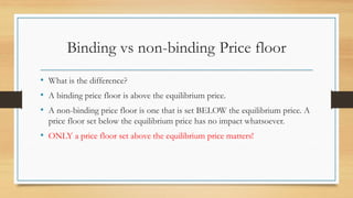 Binding vs non-binding Price floor
• What is the difference?
• A binding price floor is above the equilibrium price.
• A non-binding price floor is one that is set BELOW the equilibrium price. A
price floor set below the equilibrium price has no impact whatsoever.
• ONLY a price floor set above the equilibrium price matters!
 