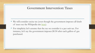 • We will consider excise tax (even though the government imposes all kinds
of taxes see the Wikipedia site here).
• For simplicity let’s assume that the tax we consider is a per unit tax. For
instance, let’s say the government imposes $0.50 after each gallon of gas
purchased.
Government Intervention: Taxes
 