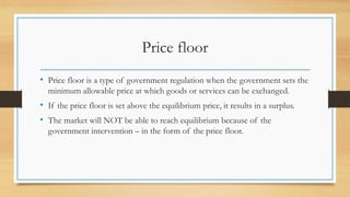 Price floor
• Price floor is a type of government regulation when the government sets the
minimum allowable price at which goods or services can be exchanged.
• If the price floor is set above the equilibrium price, it results in a surplus.
• The market will NOT be able to reach equilibrium because of the
government intervention – in the form of the price floor.
 