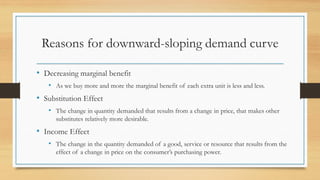 Reasons for downward-sloping demand curve
• Decreasing marginal benefit
• As we buy more and more the marginal benefit of each extra unit is less and less.
• Substitution Effect
• The change in quantity demanded that results from a change in price, that makes other
substitutes relatively more desirable.
• Income Effect
• The change in the quantity demanded of a good, service or resource that results from the
effect of a change in price on the consumer’s purchasing power.
 