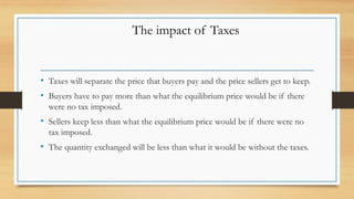 • Taxes will separate the price that buyers pay and the price sellers get to keep.
• Buyers have to pay more than what the equilibrium price would be if there
were no tax imposed.
• Sellers keep less than what the equilibrium price would be if there were no
tax imposed.
• The quantity exchanged will be less than what it would be without the taxes.
The impact of Taxes
 