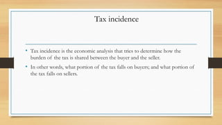 • Tax incidence is the economic analysis that tries to determine how the
burden of the tax is shared between the buyer and the seller.
• In other words, what portion of the tax falls on buyers; and what portion of
the tax falls on sellers.
Tax incidence
 