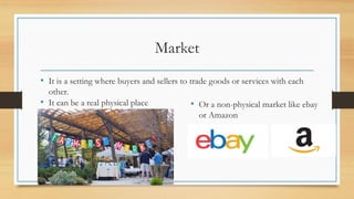 Market
• It is a setting where buyers and sellers to trade goods or services with each
other.
• It can be a real physical place • Or a non-physical market like ebay
or Amazon
 