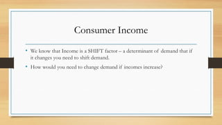 Consumer Income
• We know that Income is a SHIFT factor – a determinant of demand that if
it changes you need to shift demand.
• How would you need to change demand if incomes increase?
 