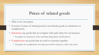 Prices of related goods
• (This is not own price)
• In terms of price of related good we can classify goods as substitutes or
complements.
• Substitutes are goods that we compete with each other for our business
• Examples for substitutes: Coke and Pepsi, Papa John’s and Domino’s
• Complements are goods that we tend to consume together
• Examples for complements: hot dog meat and hot dog bun, coffee and cream
 