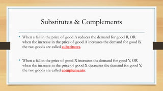 Substitutes & Complements
• When a fall in the price of good A reduces the demand for good B, OR
when the increase in the price of good A increases the demand for good B,
the two goods are called substitutes.
• When a fall in the price of good X increases the demand for good Y, OR
when the increase in the price of good X decreases the demand for good Y,
the two goods are called complements.
 