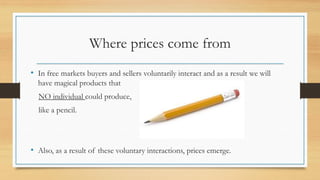 Where prices come from
• In free markets buyers and sellers voluntarily interact and as a result we will
have magical products that
NO individual could produce,
like a pencil.
• Also, as a result of these voluntary interactions, prices emerge.
 