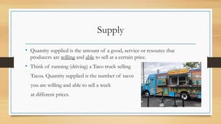 Supply
• Quantity supplied is the amount of a good, service or resource that
producers are willing and able to sell at a certain price.
• Think of running (driving) a Taco truck selling
Tacos. Quantity supplied is the number of tacos
you are willing and able to sell a week
at different prices.
 