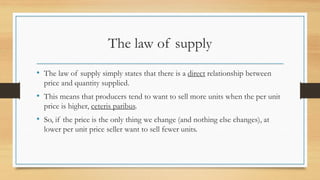 The law of supply
• The law of supply simply states that there is a direct relationship between
price and quantity supplied.
• This means that producers tend to want to sell more units when the per unit
price is higher, ceteris paribus.
• So, if the price is the only thing we change (and nothing else changes), at
lower per unit price seller want to sell fewer units.
 