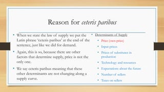 Reason for ceteris paribus
• When we state the law of supply we put the
Latin phrase ‘ceteris paribus’ at the end of the
sentence, just like we did for demand.
• Again, this is so, because there are other
factors that determine supply, price is not the
only one.
• We say ceteris paribus meaning that these
other determinants are not changing along a
supply curve.
• Determinants of Supply
• Price (own price)
• Input prices
• Prices of substitutes in
production
• Technology and resources
• Expectations about the future
• Number of sellers
• Taxes on sellers
 
