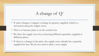 A change of Qs
• If price changes, it triggers a change in quantity supplied, which is a
movement along the supply curve.
• This is so because price is on the vertical axis.
• We drew the supply curve by connecting different quantities supplied at
different prices.
• If there is a change in the price, the supply curve already has a quantity
supplied for that. We do not need to draw a new supply.
 