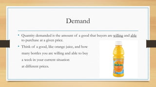 Demand
• Quantity demanded is the amount of a good that buyers are willing and able
to purchase at a given price.
• Think of a good, like orange juice, and how
many bottles you are willing and able to buy
a week in your current situation
at different prices.
 