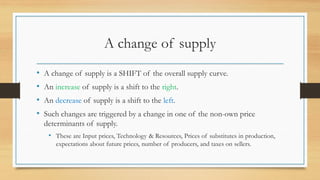 A change of supply
• A change of supply is a SHIFT of the overall supply curve.
• An increase of supply is a shift to the right.
• An decrease of supply is a shift to the left.
• Such changes are triggered by a change in one of the non-own price
determinants of supply.
• These are Input prices, Technology & Resources, Prices of substitutes in production,
expectations about future prices, number of producers, and taxes on sellers.
 
