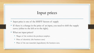 Input prices
• Input price is one of the SHIFT factors of supply
• If there is a change in the price of an input, you need to shift the supply
curve (either to the left or to the right).
• What are input prices?
• Wages of the workers the producer employs
• Price of electricity (the business uses)
• Price of the raw materials (ingredients) the business uses.
 