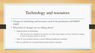 Technology and resources
• Changes in technology and resources used in the production will SHIFT
supply
• What kind of changes are we talking about?
• Improvement in technology
• The invention of computers, the internet, etc. had a huge impact on many industries, making
it easier to produce goods or services
• One of your workers invents a more efficient production method
• But it could also be a natural disaster that destroys factories
 