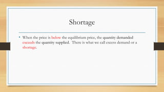 Shortage
• When the price is below the equilibrium price, the quantity demanded
exceeds the quantity supplied. There is what we call excess demand or a
shortage.
 