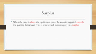Surplus
• When the price is above the equilibrium price, the quantity supplied exceeds
the quantity demanded. This is what we call excess supply or a surplus.
 