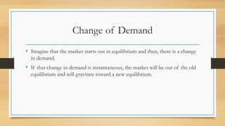 Change of Demand
• Imagine that the market starts out in equilibrium and then, there is a change
in demand.
• If that change in demand is instantaneous, the market will be out of the old
equilibrium and will gravitate toward a new equilibrium.
 