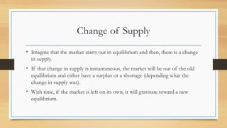 Change of Supply
• Imagine that the market starts out in equilibrium and then, there is a change
in supply.
• If that change in supply is instantaneous, the market will be out of the old
equilibrium and either have a surplus or a shortage (depending what the
change in supply was).
• With time, if the market is left on its own, it will gravitate toward a new
equilibrium.
 